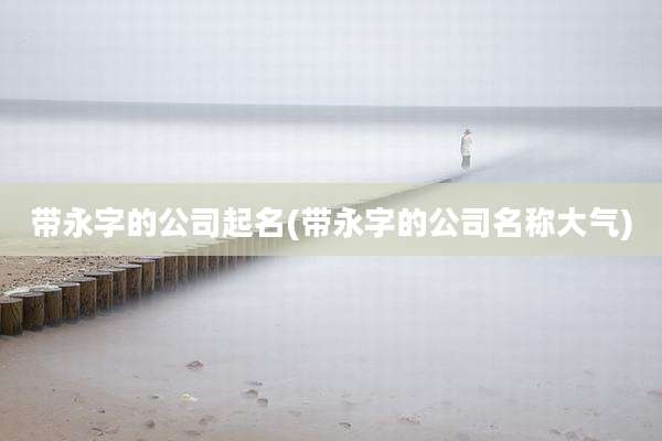 带永字的公司起名(带永字的公司名称大气)