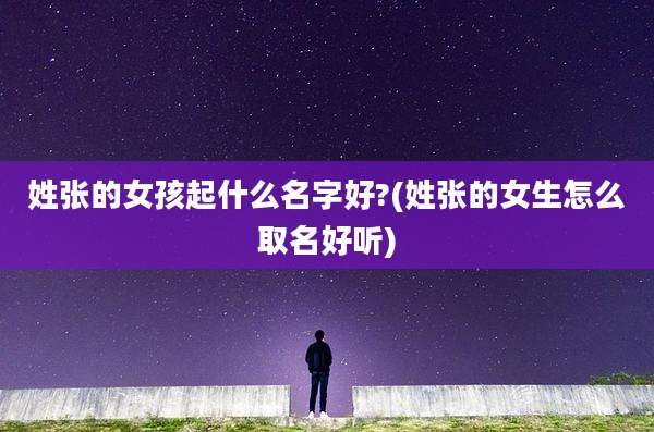 姓张的女孩起什么名字好?(姓张的女生怎么取名好听)