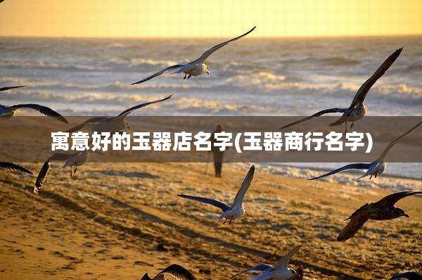 寓意好的玉器店名字(玉器商行名字)