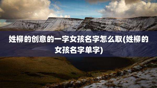 姓柳的创意的一字女孩名字怎么取(姓柳的女孩名字单字)