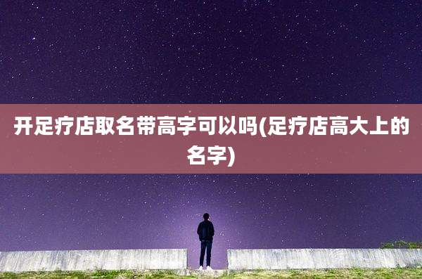 开足疗店取名带高字可以吗(足疗店高大上的名字)