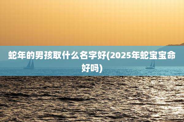 蛇年的男孩取什么名字好(2025年蛇宝宝命好吗)