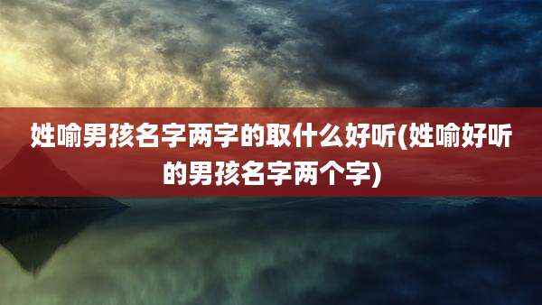 姓喻男孩名字两字的取什么好听(姓喻好听的男孩名字两个字)