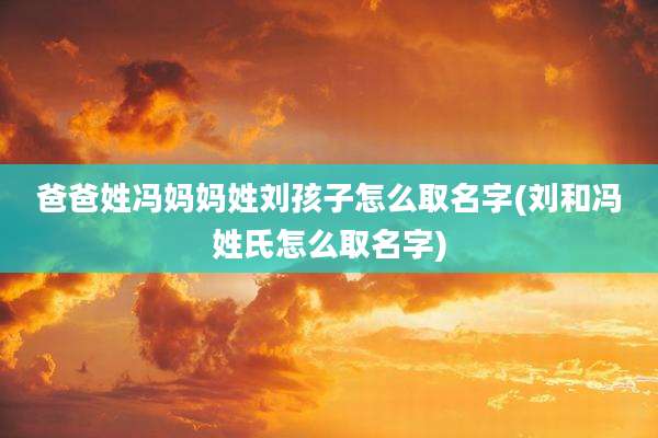 爸爸姓冯妈妈姓刘孩子怎么取名字(刘和冯姓氏怎么取名字)