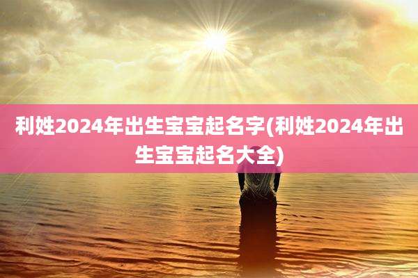 利姓2024年出生宝宝起名字(利姓2024年出生宝宝起名大全)