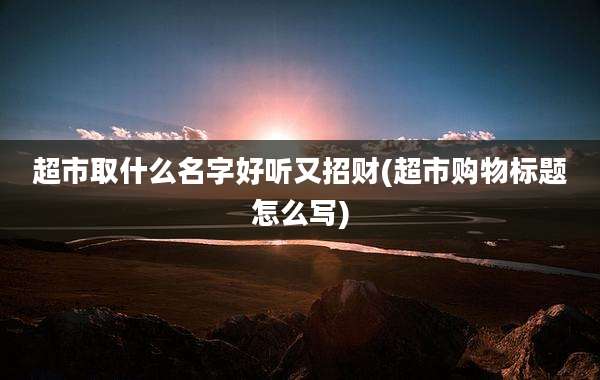 超市取什么名字好听又招财(超市购物标题怎么写)