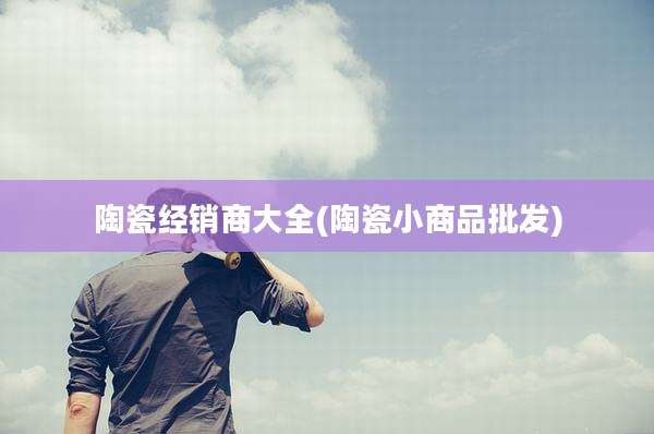陶瓷经销商大全(陶瓷小商品批发)