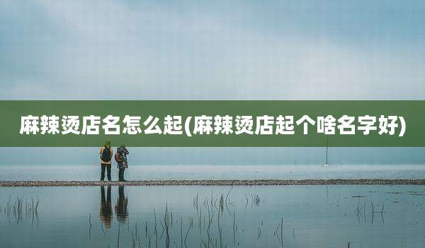 麻辣烫店名怎么起(麻辣烫店起个啥名字好)