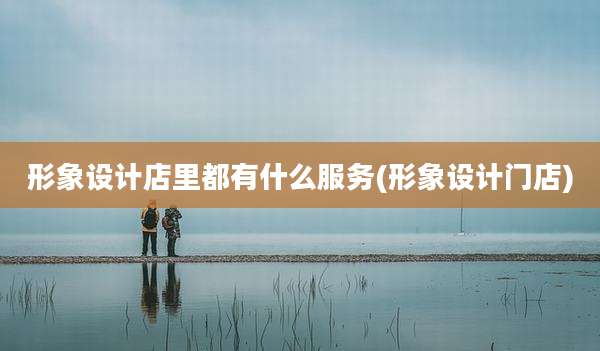 形象设计店里都有什么服务(形象设计门店)