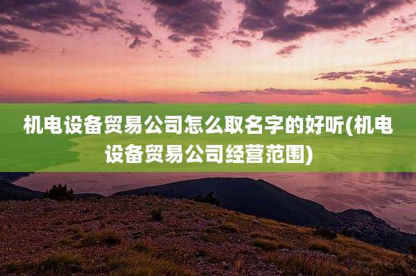 机电设备贸易公司怎么取名字的好听(机电设备贸易公司经营范围)