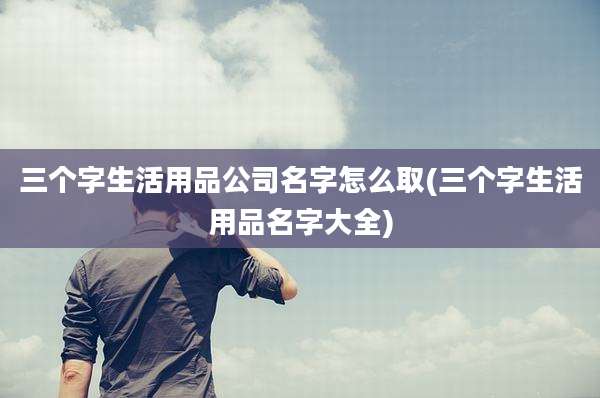 三个字生活用品公司名字怎么取(三个字生活用品名字大全)