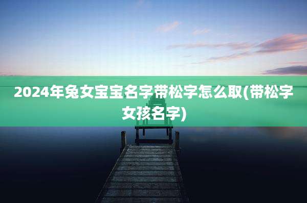 2024年兔女宝宝名字带松字怎么取(带松字女孩名字)