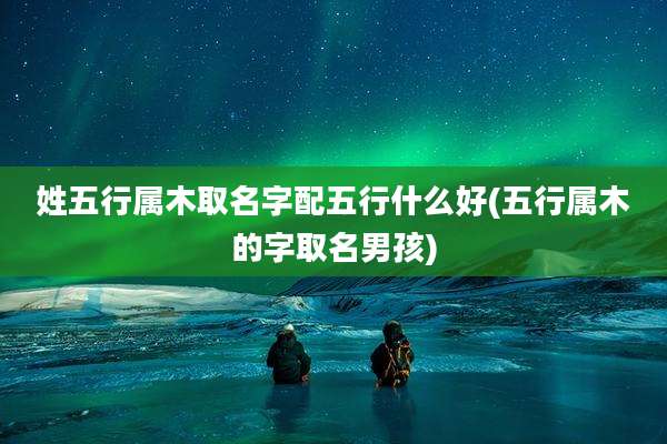 姓五行属木取名字配五行什么好(五行属木的字取名男孩)