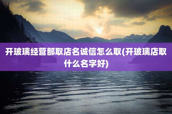 开玻璃经营部取店名诚信怎么取(开玻璃店取什么名字好)