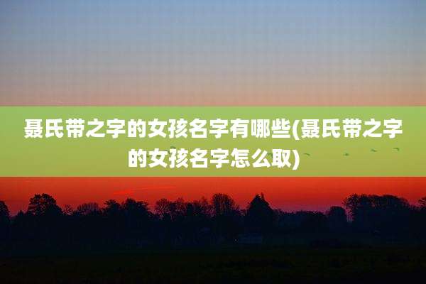聂氏带之字的女孩名字有哪些(聂氏带之字的女孩名字怎么取)