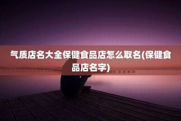气质店名大全保健食品店怎么取名(保健食品店名字)