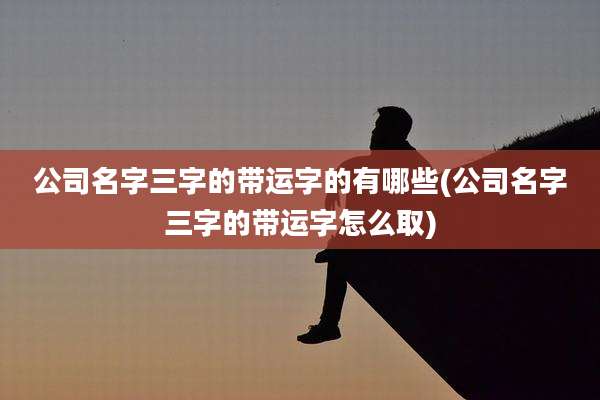 公司名字三字的带运字的有哪些(公司名字三字的带运字怎么取)