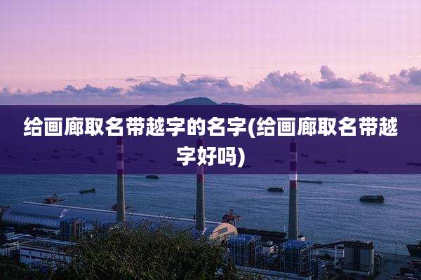 给画廊取名带越字的名字(给画廊取名带越字好吗)