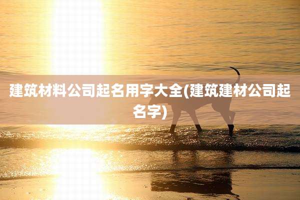 建筑材料公司起名用字大全(建筑建材公司起名字)
