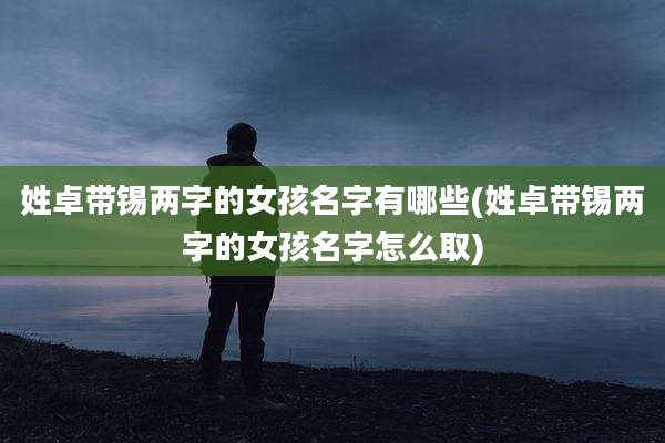 姓卓带锡两字的女孩名字有哪些(姓卓带锡两字的女孩名字怎么取)