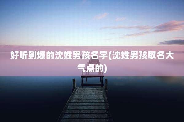 好听到爆的沈姓男孩名字(沈姓男孩取名大气点的)