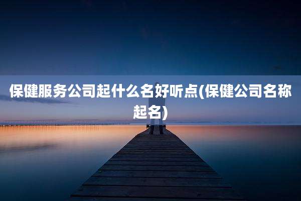 保健服务公司起什么名好听点(保健公司名称起名)