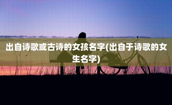 出自诗歌或古诗的女孩名字(出自于诗歌的女生名字)