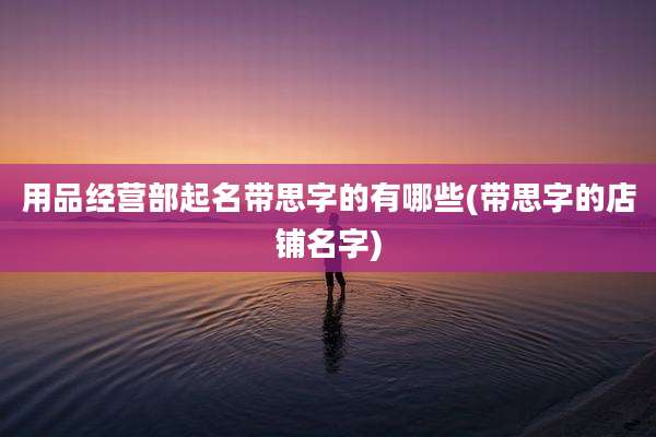用品经营部起名带思字的有哪些(带思字的店铺名字)