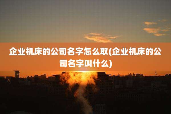 企业机床的公司名字怎么取(企业机床的公司名字叫什么)