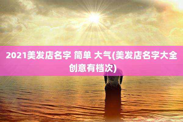 2021美发店名字 简单 大气(美发店名字大全 创意有档次)