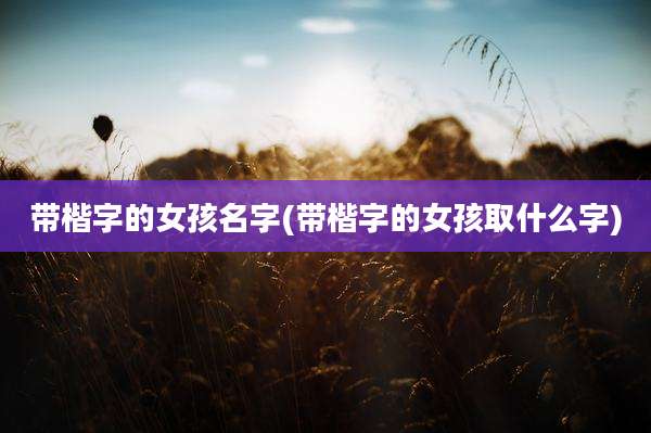带楷字的女孩名字(带楷字的女孩取什么字)
