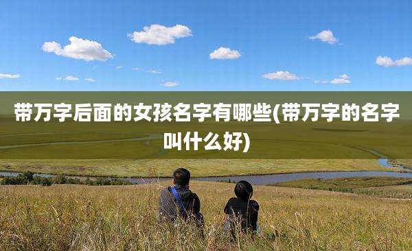 带万字后面的女孩名字有哪些(带万字的名字叫什么好)