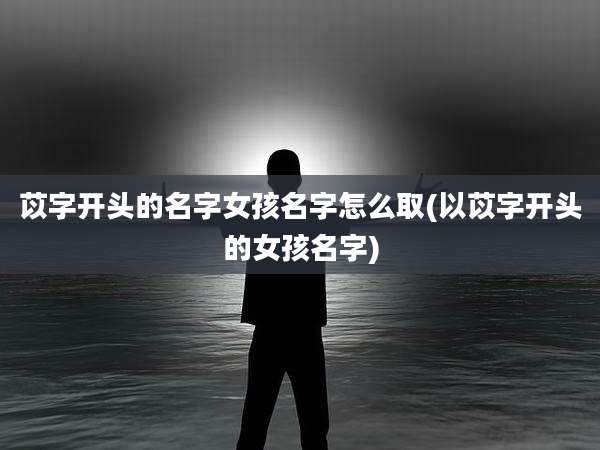 苡字开头的名字女孩名字怎么取(以苡字开头的女孩名字)