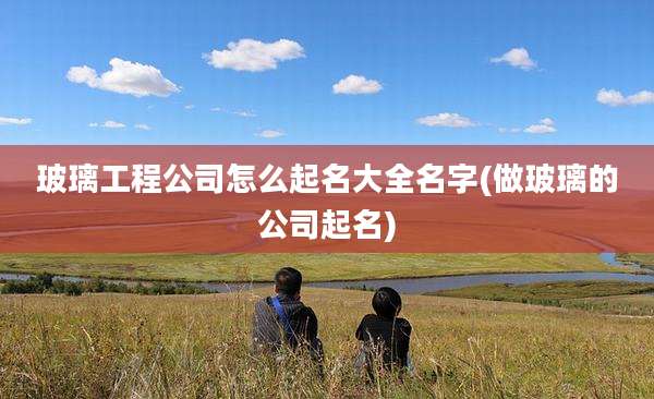 玻璃工程公司怎么起名大全名字(做玻璃的公司起名)