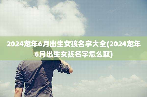 2024龙年6月出生女孩名字大全(2024龙年6月出生女孩名字怎么取)