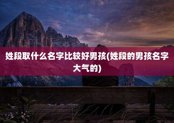 姓段取什么名字比较好男孩(姓段的男孩名字大气的)