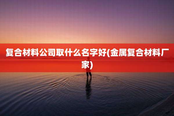 复合材料公司取什么名字好(金属复合材料厂家)