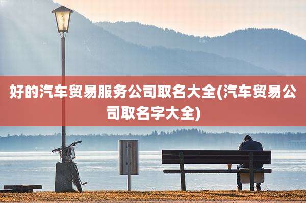 好的汽车贸易服务公司取名大全(汽车贸易公司取名字大全)