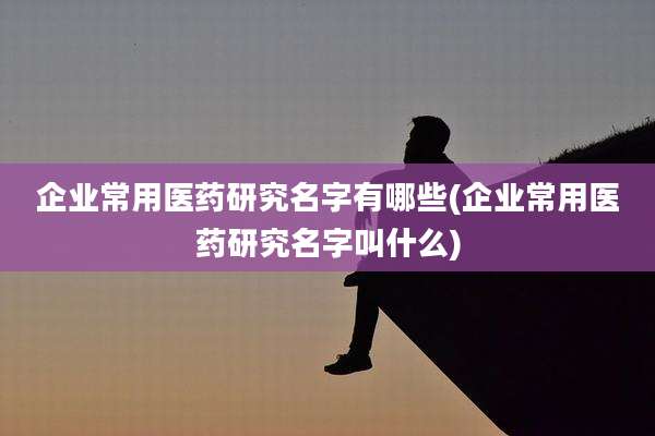 企业常用医药研究名字有哪些(企业常用医药研究名字叫什么)