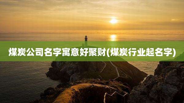 煤炭公司名字寓意好聚财(煤炭行业起名字)