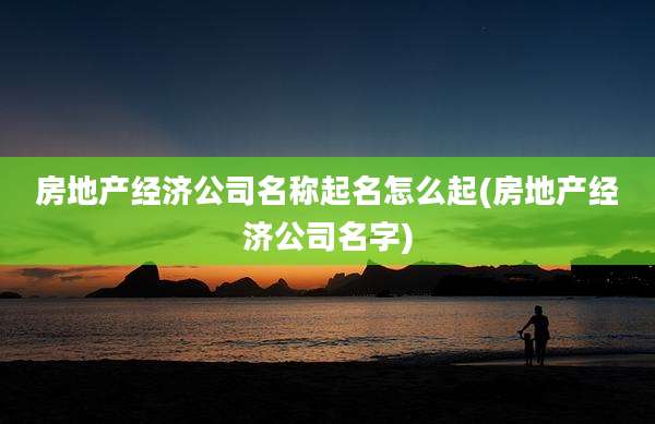 房地产经济公司名称起名怎么起(房地产经济公司名字)