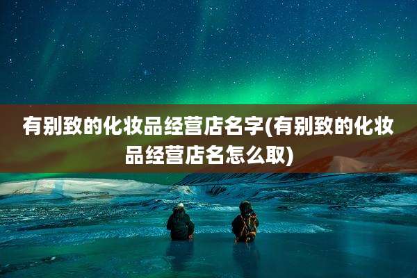有别致的化妆品经营店名字(有别致的化妆品经营店名怎么取)