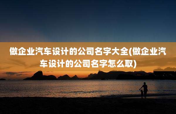 做企业汽车设计的公司名字大全(做企业汽车设计的公司名字怎么取)