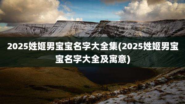 2025姓姬男宝宝名字大全集(2025姓姬男宝宝名字大全及寓意)