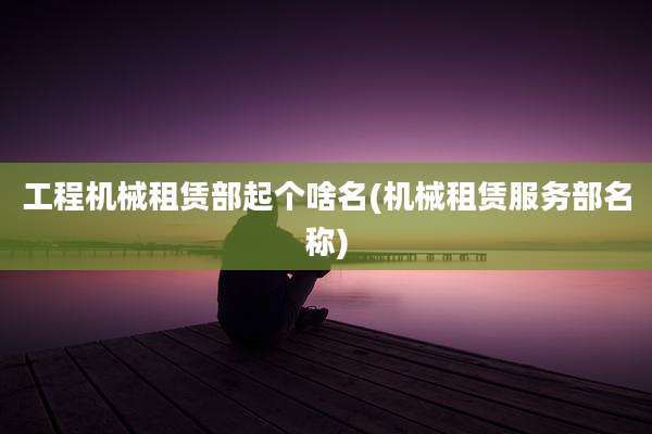 工程机械租赁部起个啥名(机械租赁服务部名称)