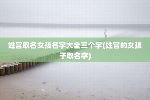 姓宫取名女孩名字大全三个字(姓宫的女孩子取名字)