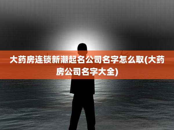 大药房连锁新潮起名公司名字怎么取(大药房公司名字大全)