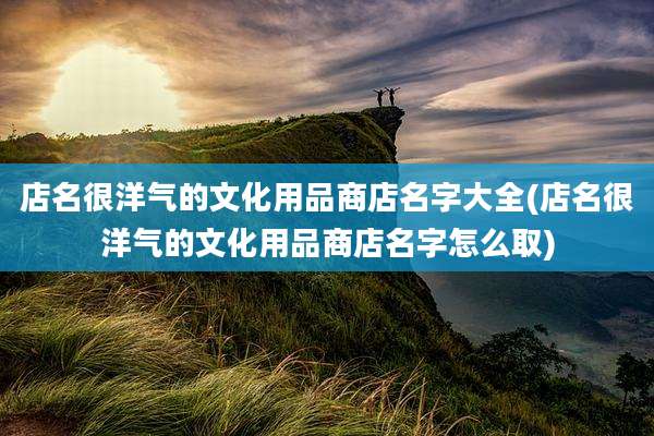 店名很洋气的文化用品商店名字大全(店名很洋气的文化用品商店名字怎么取)