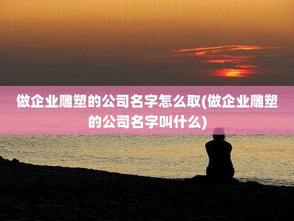 做企业雕塑的公司名字怎么取(做企业雕塑的公司名字叫什么)