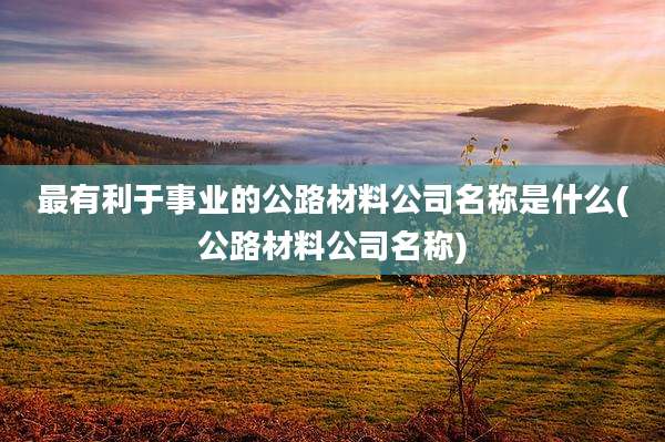 最有利于事业的公路材料公司名称是什么(公路材料公司名称)